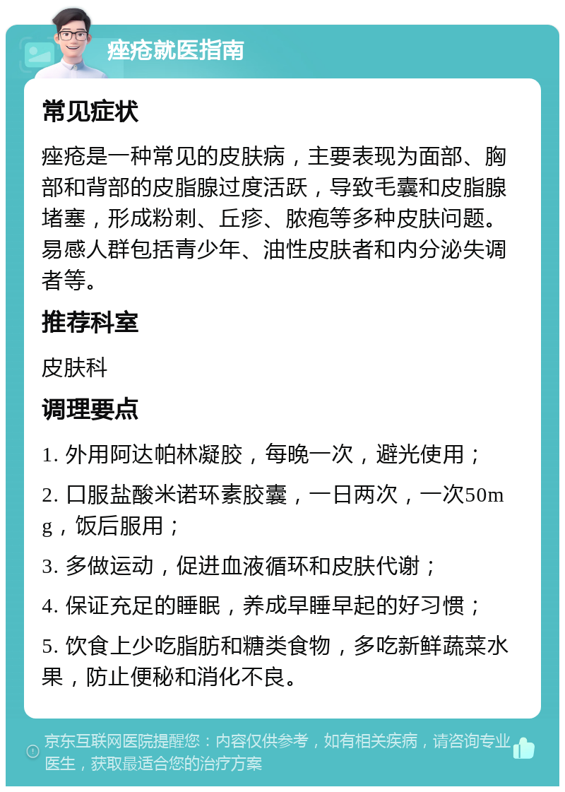 痤疮就医指南 常见症状 痤疮是一种常见的皮肤病，主要表现为面部、胸部和背部的皮脂腺过度活跃，导致毛囊和皮脂腺堵塞，形成粉刺、丘疹、脓疱等多种皮肤问题。易感人群包括青少年、油性皮肤者和内分泌失调者等。 推荐科室 皮肤科 调理要点 1. 外用阿达帕林凝胶，每晚一次，避光使用； 2. 口服盐酸米诺环素胶囊，一日两次，一次50mg，饭后服用； 3. 多做运动，促进血液循环和皮肤代谢； 4. 保证充足的睡眠，养成早睡早起的好习惯； 5. 饮食上少吃脂肪和糖类食物，多吃新鲜蔬菜水果，防止便秘和消化不良。