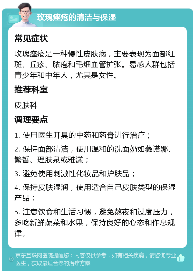 玫瑰痤疮的清洁与保湿 常见症状 玫瑰痤疮是一种慢性皮肤病，主要表现为面部红斑、丘疹、脓疱和毛细血管扩张。易感人群包括青少年和中年人，尤其是女性。 推荐科室 皮肤科 调理要点 1. 使用医生开具的中药和药膏进行治疗； 2. 保持面部清洁，使用温和的洗面奶如薇诺娜、繁皙、理肤泉或雅漾； 3. 避免使用刺激性化妆品和护肤品； 4. 保持皮肤湿润，使用适合自己皮肤类型的保湿产品； 5. 注意饮食和生活习惯，避免熬夜和过度压力，多吃新鲜蔬菜和水果，保持良好的心态和作息规律。