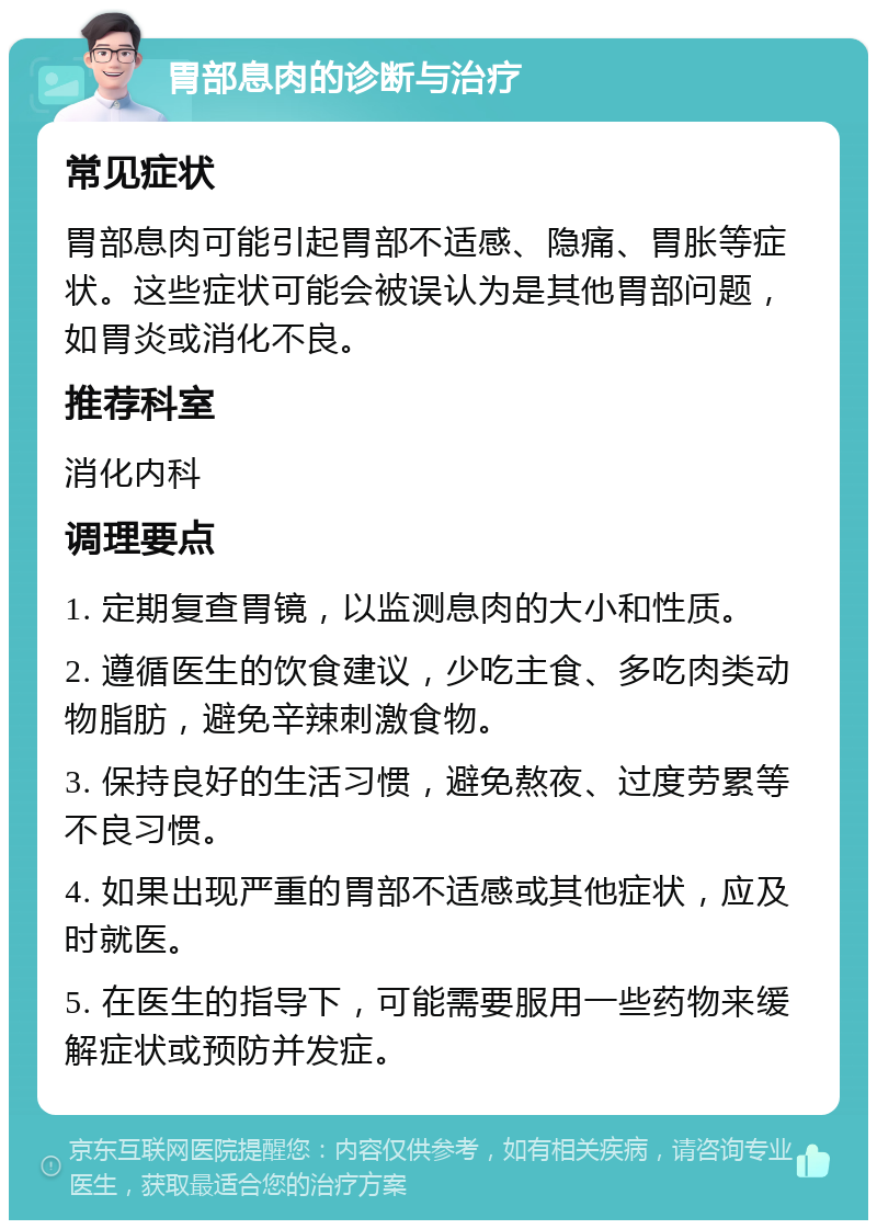 胃部息肉的诊断与治疗 常见症状 胃部息肉可能引起胃部不适感、隐痛、胃胀等症状。这些症状可能会被误认为是其他胃部问题，如胃炎或消化不良。 推荐科室 消化内科 调理要点 1. 定期复查胃镜，以监测息肉的大小和性质。 2. 遵循医生的饮食建议，少吃主食、多吃肉类动物脂肪，避免辛辣刺激食物。 3. 保持良好的生活习惯，避免熬夜、过度劳累等不良习惯。 4. 如果出现严重的胃部不适感或其他症状，应及时就医。 5. 在医生的指导下，可能需要服用一些药物来缓解症状或预防并发症。