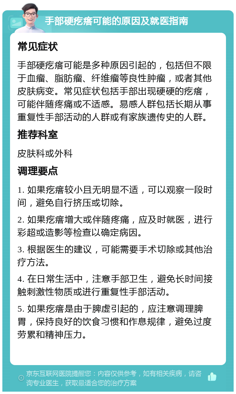 手部硬疙瘩可能的原因及就医指南 常见症状 手部硬疙瘩可能是多种原因引起的，包括但不限于血瘤、脂肪瘤、纤维瘤等良性肿瘤，或者其他皮肤病变。常见症状包括手部出现硬硬的疙瘩，可能伴随疼痛或不适感。易感人群包括长期从事重复性手部活动的人群或有家族遗传史的人群。 推荐科室 皮肤科或外科 调理要点 1. 如果疙瘩较小且无明显不适，可以观察一段时间，避免自行挤压或切除。 2. 如果疙瘩增大或伴随疼痛，应及时就医，进行彩超或造影等检查以确定病因。 3. 根据医生的建议，可能需要手术切除或其他治疗方法。 4. 在日常生活中，注意手部卫生，避免长时间接触刺激性物质或进行重复性手部活动。 5. 如果疙瘩是由于脾虚引起的，应注意调理脾胃，保持良好的饮食习惯和作息规律，避免过度劳累和精神压力。