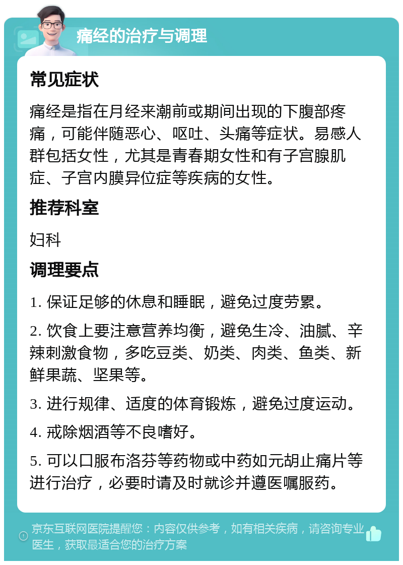 痛经的治疗与调理 常见症状 痛经是指在月经来潮前或期间出现的下腹部疼痛，可能伴随恶心、呕吐、头痛等症状。易感人群包括女性，尤其是青春期女性和有子宫腺肌症、子宫内膜异位症等疾病的女性。 推荐科室 妇科 调理要点 1. 保证足够的休息和睡眠，避免过度劳累。 2. 饮食上要注意营养均衡，避免生冷、油腻、辛辣刺激食物，多吃豆类、奶类、肉类、鱼类、新鲜果蔬、坚果等。 3. 进行规律、适度的体育锻炼，避免过度运动。 4. 戒除烟酒等不良嗜好。 5. 可以口服布洛芬等药物或中药如元胡止痛片等进行治疗，必要时请及时就诊并遵医嘱服药。