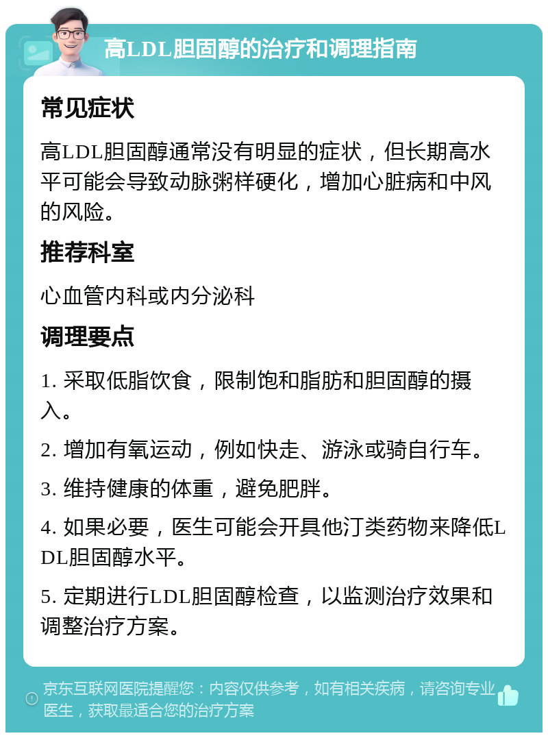 高LDL胆固醇的治疗和调理指南 常见症状 高LDL胆固醇通常没有明显的症状，但长期高水平可能会导致动脉粥样硬化，增加心脏病和中风的风险。 推荐科室 心血管内科或内分泌科 调理要点 1. 采取低脂饮食，限制饱和脂肪和胆固醇的摄入。 2. 增加有氧运动，例如快走、游泳或骑自行车。 3. 维持健康的体重，避免肥胖。 4. 如果必要，医生可能会开具他汀类药物来降低LDL胆固醇水平。 5. 定期进行LDL胆固醇检查，以监测治疗效果和调整治疗方案。