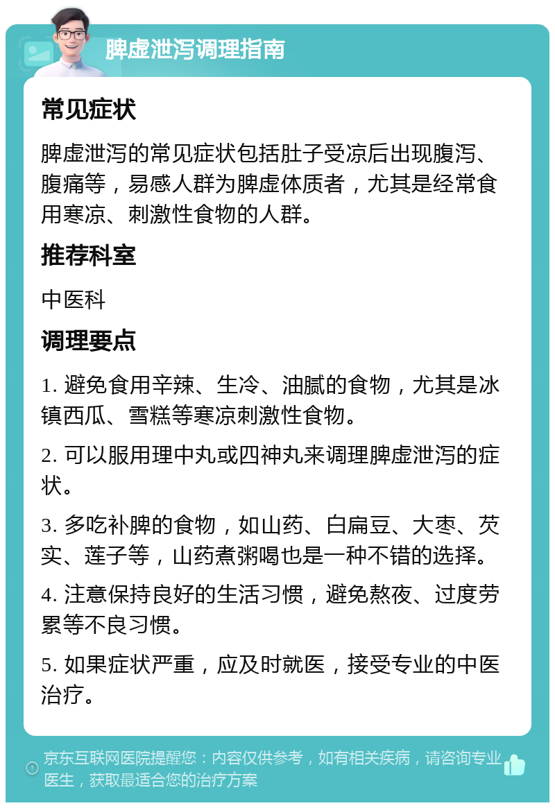 脾虚泄泻调理指南 常见症状 脾虚泄泻的常见症状包括肚子受凉后出现腹泻、腹痛等，易感人群为脾虚体质者，尤其是经常食用寒凉、刺激性食物的人群。 推荐科室 中医科 调理要点 1. 避免食用辛辣、生冷、油腻的食物，尤其是冰镇西瓜、雪糕等寒凉刺激性食物。 2. 可以服用理中丸或四神丸来调理脾虚泄泻的症状。 3. 多吃补脾的食物，如山药、白扁豆、大枣、芡实、莲子等，山药煮粥喝也是一种不错的选择。 4. 注意保持良好的生活习惯，避免熬夜、过度劳累等不良习惯。 5. 如果症状严重，应及时就医，接受专业的中医治疗。