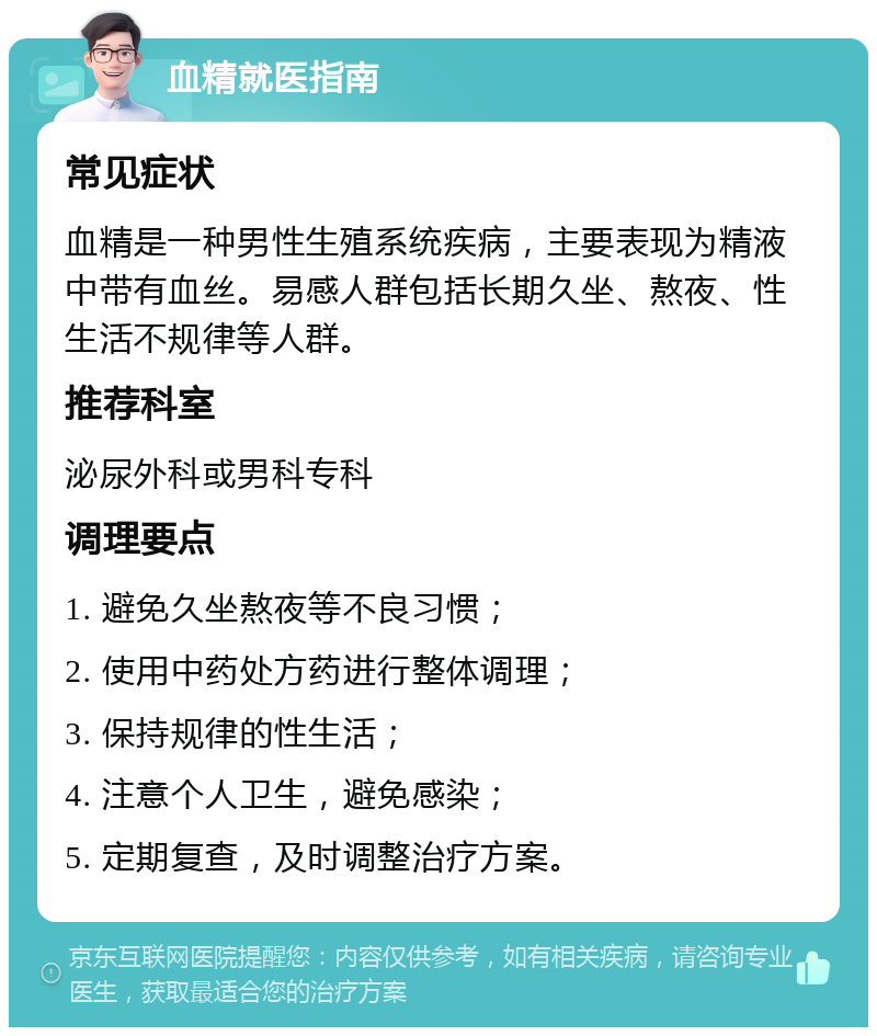 血精就医指南 常见症状 血精是一种男性生殖系统疾病，主要表现为精液中带有血丝。易感人群包括长期久坐、熬夜、性生活不规律等人群。 推荐科室 泌尿外科或男科专科 调理要点 1. 避免久坐熬夜等不良习惯； 2. 使用中药处方药进行整体调理； 3. 保持规律的性生活； 4. 注意个人卫生，避免感染； 5. 定期复查，及时调整治疗方案。