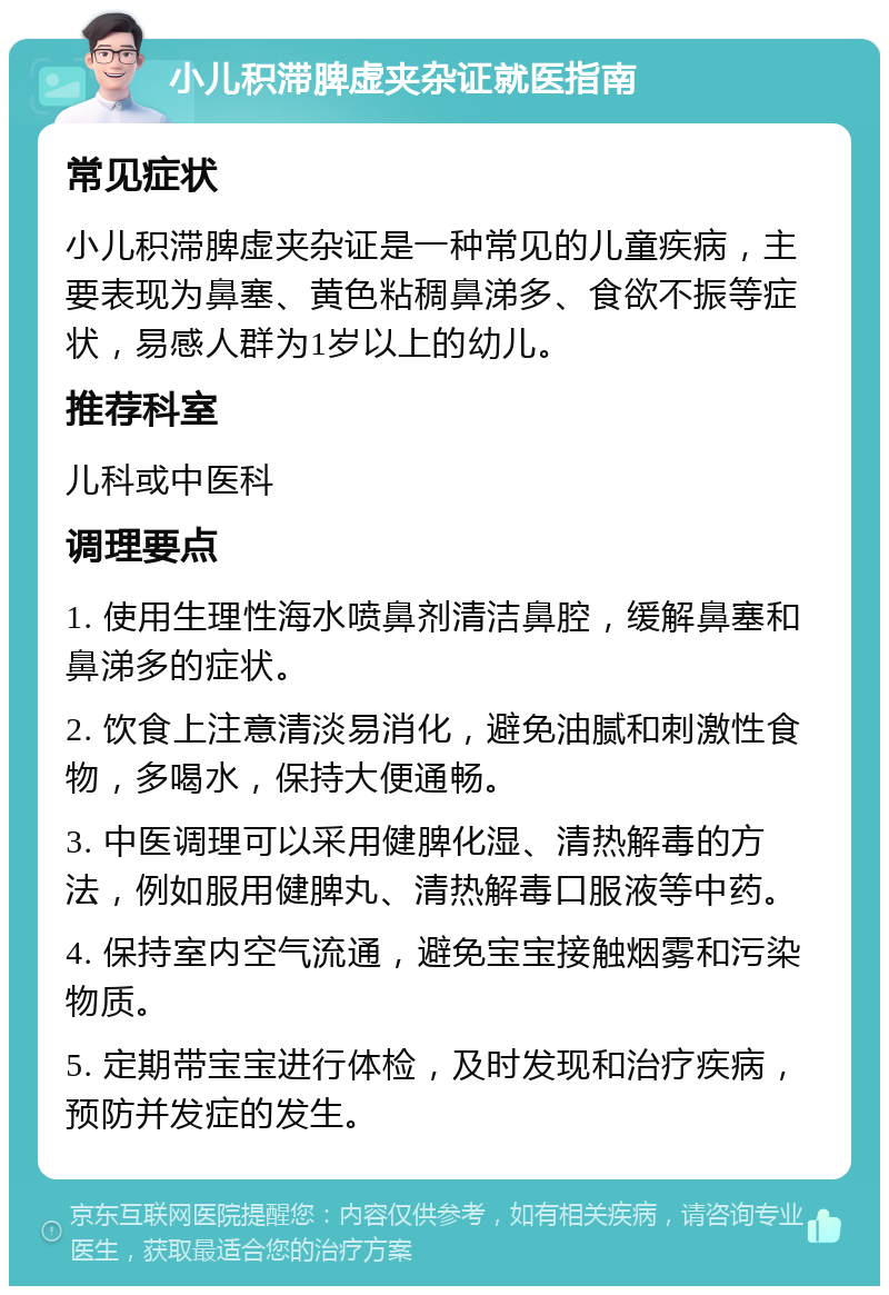 小儿积滞脾虚夹杂证就医指南 常见症状 小儿积滞脾虚夹杂证是一种常见的儿童疾病，主要表现为鼻塞、黄色粘稠鼻涕多、食欲不振等症状，易感人群为1岁以上的幼儿。 推荐科室 儿科或中医科 调理要点 1. 使用生理性海水喷鼻剂清洁鼻腔，缓解鼻塞和鼻涕多的症状。 2. 饮食上注意清淡易消化，避免油腻和刺激性食物，多喝水，保持大便通畅。 3. 中医调理可以采用健脾化湿、清热解毒的方法，例如服用健脾丸、清热解毒口服液等中药。 4. 保持室内空气流通，避免宝宝接触烟雾和污染物质。 5. 定期带宝宝进行体检，及时发现和治疗疾病，预防并发症的发生。