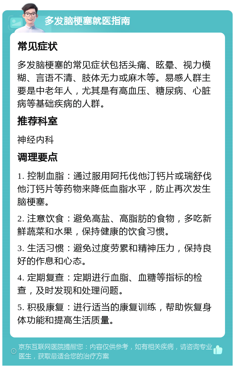 多发脑梗塞就医指南 常见症状 多发脑梗塞的常见症状包括头痛、眩晕、视力模糊、言语不清、肢体无力或麻木等。易感人群主要是中老年人，尤其是有高血压、糖尿病、心脏病等基础疾病的人群。 推荐科室 神经内科 调理要点 1. 控制血脂：通过服用阿托伐他汀钙片或瑞舒伐他汀钙片等药物来降低血脂水平，防止再次发生脑梗塞。 2. 注意饮食：避免高盐、高脂肪的食物，多吃新鲜蔬菜和水果，保持健康的饮食习惯。 3. 生活习惯：避免过度劳累和精神压力，保持良好的作息和心态。 4. 定期复查：定期进行血脂、血糖等指标的检查，及时发现和处理问题。 5. 积极康复：进行适当的康复训练，帮助恢复身体功能和提高生活质量。