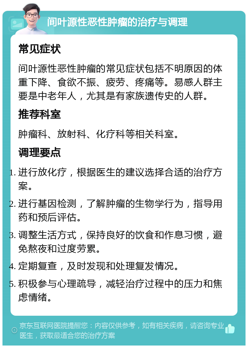 间叶源性恶性肿瘤的治疗与调理 常见症状 间叶源性恶性肿瘤的常见症状包括不明原因的体重下降、食欲不振、疲劳、疼痛等。易感人群主要是中老年人，尤其是有家族遗传史的人群。 推荐科室 肿瘤科、放射科、化疗科等相关科室。 调理要点 进行放化疗，根据医生的建议选择合适的治疗方案。 进行基因检测，了解肿瘤的生物学行为，指导用药和预后评估。 调整生活方式，保持良好的饮食和作息习惯，避免熬夜和过度劳累。 定期复查，及时发现和处理复发情况。 积极参与心理疏导，减轻治疗过程中的压力和焦虑情绪。