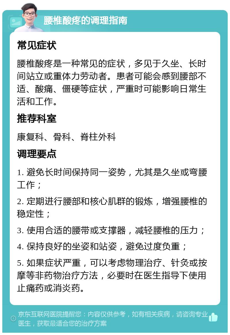 腰椎酸疼的调理指南 常见症状 腰椎酸疼是一种常见的症状，多见于久坐、长时间站立或重体力劳动者。患者可能会感到腰部不适、酸痛、僵硬等症状，严重时可能影响日常生活和工作。 推荐科室 康复科、骨科、脊柱外科 调理要点 1. 避免长时间保持同一姿势，尤其是久坐或弯腰工作； 2. 定期进行腰部和核心肌群的锻炼，增强腰椎的稳定性； 3. 使用合适的腰带或支撑器，减轻腰椎的压力； 4. 保持良好的坐姿和站姿，避免过度负重； 5. 如果症状严重，可以考虑物理治疗、针灸或按摩等非药物治疗方法，必要时在医生指导下使用止痛药或消炎药。