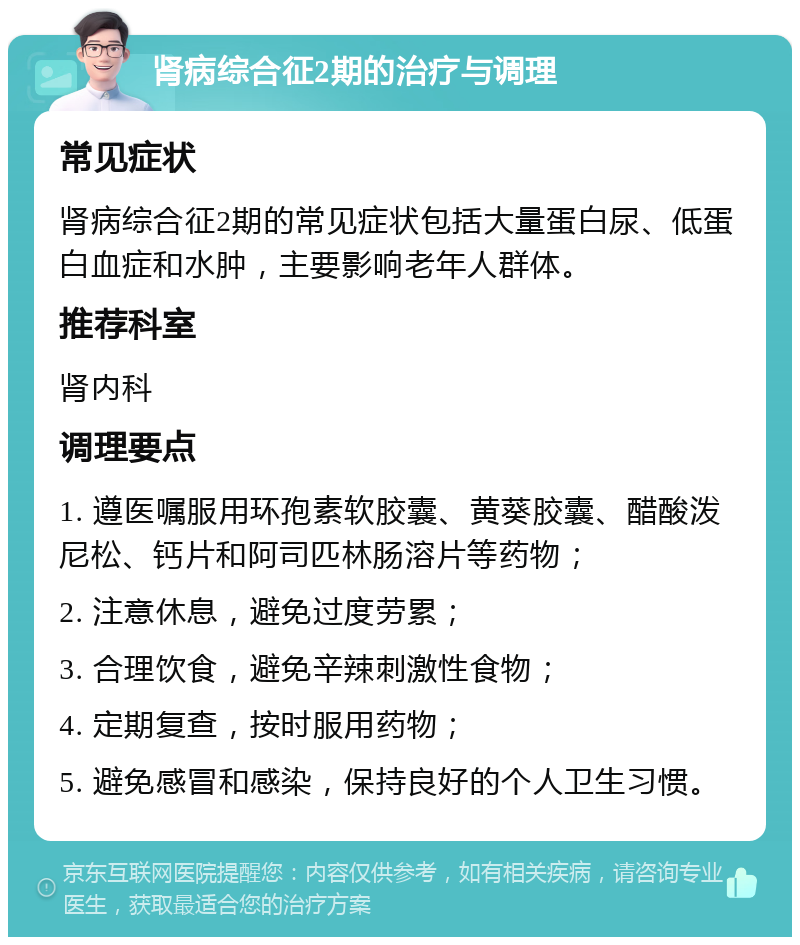 肾病综合征2期的治疗与调理 常见症状 肾病综合征2期的常见症状包括大量蛋白尿、低蛋白血症和水肿，主要影响老年人群体。 推荐科室 肾内科 调理要点 1. 遵医嘱服用环孢素软胶囊、黄葵胶囊、醋酸泼尼松、钙片和阿司匹林肠溶片等药物； 2. 注意休息，避免过度劳累； 3. 合理饮食，避免辛辣刺激性食物； 4. 定期复查，按时服用药物； 5. 避免感冒和感染，保持良好的个人卫生习惯。