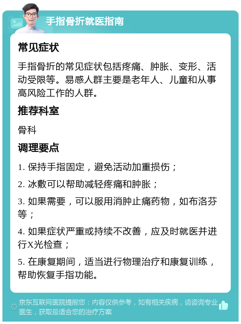 手指骨折就医指南 常见症状 手指骨折的常见症状包括疼痛、肿胀、变形、活动受限等。易感人群主要是老年人、儿童和从事高风险工作的人群。 推荐科室 骨科 调理要点 1. 保持手指固定，避免活动加重损伤； 2. 冰敷可以帮助减轻疼痛和肿胀； 3. 如果需要，可以服用消肿止痛药物，如布洛芬等； 4. 如果症状严重或持续不改善，应及时就医并进行X光检查； 5. 在康复期间，适当进行物理治疗和康复训练，帮助恢复手指功能。