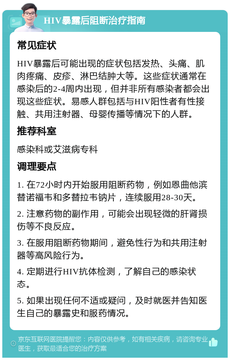 HIV暴露后阻断治疗指南 常见症状 HIV暴露后可能出现的症状包括发热、头痛、肌肉疼痛、皮疹、淋巴结肿大等。这些症状通常在感染后的2-4周内出现，但并非所有感染者都会出现这些症状。易感人群包括与HIV阳性者有性接触、共用注射器、母婴传播等情况下的人群。 推荐科室 感染科或艾滋病专科 调理要点 1. 在72小时内开始服用阻断药物，例如恩曲他滨替诺福韦和多替拉韦钠片，连续服用28-30天。 2. 注意药物的副作用，可能会出现轻微的肝肾损伤等不良反应。 3. 在服用阻断药物期间，避免性行为和共用注射器等高风险行为。 4. 定期进行HIV抗体检测，了解自己的感染状态。 5. 如果出现任何不适或疑问，及时就医并告知医生自己的暴露史和服药情况。