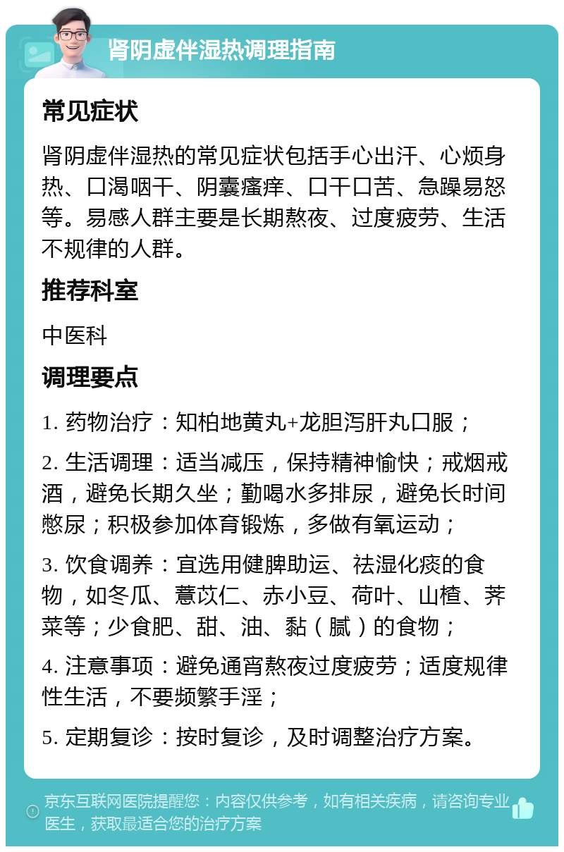 肾阴虚伴湿热调理指南 常见症状 肾阴虚伴湿热的常见症状包括手心出汗、心烦身热、口渴咽干、阴囊瘙痒、口干口苦、急躁易怒等。易感人群主要是长期熬夜、过度疲劳、生活不规律的人群。 推荐科室 中医科 调理要点 1. 药物治疗：知柏地黄丸+龙胆泻肝丸口服； 2. 生活调理：适当减压，保持精神愉快；戒烟戒酒，避免长期久坐；勤喝水多排尿，避免长时间憋尿；积极参加体育锻炼，多做有氧运动； 3. 饮食调养：宜选用健脾助运、祛湿化痰的食物，如冬瓜、薏苡仁、赤小豆、荷叶、山楂、荠菜等；少食肥、甜、油、黏（腻）的食物； 4. 注意事项：避免通宵熬夜过度疲劳；适度规律性生活，不要频繁手淫； 5. 定期复诊：按时复诊，及时调整治疗方案。