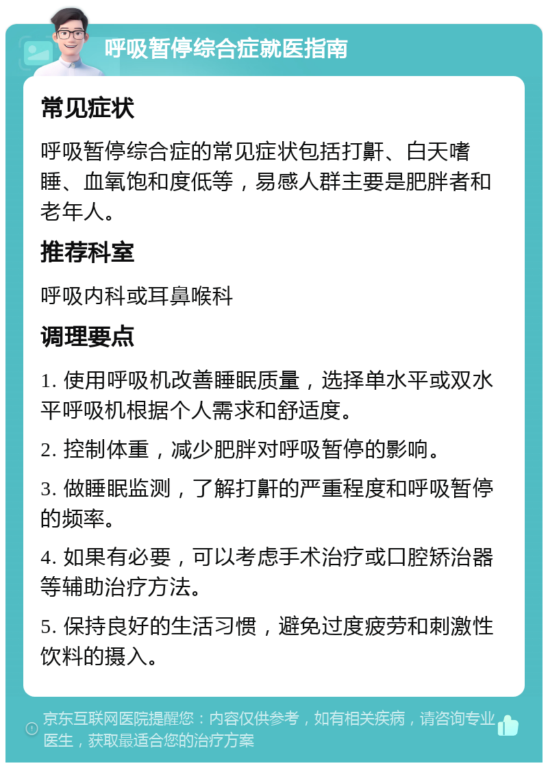 呼吸暂停综合症就医指南 常见症状 呼吸暂停综合症的常见症状包括打鼾、白天嗜睡、血氧饱和度低等，易感人群主要是肥胖者和老年人。 推荐科室 呼吸内科或耳鼻喉科 调理要点 1. 使用呼吸机改善睡眠质量，选择单水平或双水平呼吸机根据个人需求和舒适度。 2. 控制体重，减少肥胖对呼吸暂停的影响。 3. 做睡眠监测，了解打鼾的严重程度和呼吸暂停的频率。 4. 如果有必要，可以考虑手术治疗或口腔矫治器等辅助治疗方法。 5. 保持良好的生活习惯，避免过度疲劳和刺激性饮料的摄入。