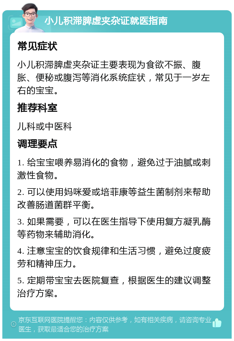 小儿积滞脾虚夹杂证就医指南 常见症状 小儿积滞脾虚夹杂证主要表现为食欲不振、腹胀、便秘或腹泻等消化系统症状，常见于一岁左右的宝宝。 推荐科室 儿科或中医科 调理要点 1. 给宝宝喂养易消化的食物，避免过于油腻或刺激性食物。 2. 可以使用妈咪爱或培菲康等益生菌制剂来帮助改善肠道菌群平衡。 3. 如果需要，可以在医生指导下使用复方凝乳酶等药物来辅助消化。 4. 注意宝宝的饮食规律和生活习惯，避免过度疲劳和精神压力。 5. 定期带宝宝去医院复查，根据医生的建议调整治疗方案。