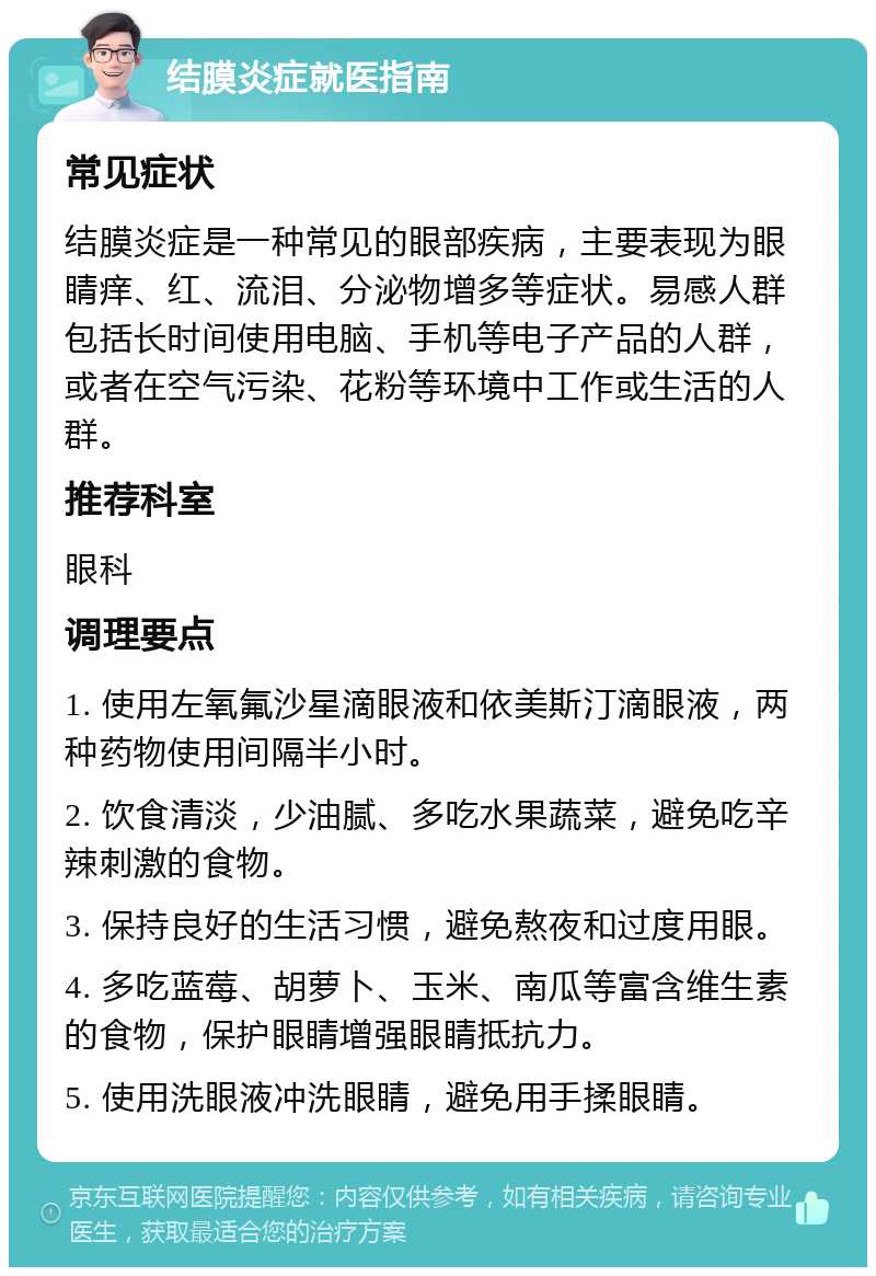 结膜炎症就医指南 常见症状 结膜炎症是一种常见的眼部疾病，主要表现为眼睛痒、红、流泪、分泌物增多等症状。易感人群包括长时间使用电脑、手机等电子产品的人群，或者在空气污染、花粉等环境中工作或生活的人群。 推荐科室 眼科 调理要点 1. 使用左氧氟沙星滴眼液和依美斯汀滴眼液，两种药物使用间隔半小时。 2. 饮食清淡，少油腻、多吃水果蔬菜，避免吃辛辣刺激的食物。 3. 保持良好的生活习惯，避免熬夜和过度用眼。 4. 多吃蓝莓、胡萝卜、玉米、南瓜等富含维生素的食物，保护眼睛增强眼睛抵抗力。 5. 使用洗眼液冲洗眼睛，避免用手揉眼睛。