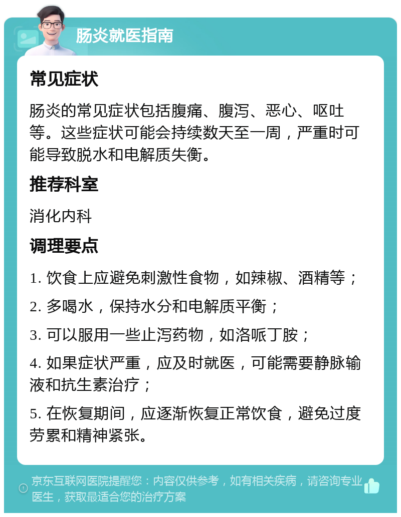 肠炎就医指南 常见症状 肠炎的常见症状包括腹痛、腹泻、恶心、呕吐等。这些症状可能会持续数天至一周，严重时可能导致脱水和电解质失衡。 推荐科室 消化内科 调理要点 1. 饮食上应避免刺激性食物，如辣椒、酒精等； 2. 多喝水，保持水分和电解质平衡； 3. 可以服用一些止泻药物，如洛哌丁胺； 4. 如果症状严重，应及时就医，可能需要静脉输液和抗生素治疗； 5. 在恢复期间，应逐渐恢复正常饮食，避免过度劳累和精神紧张。