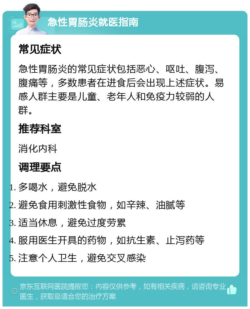 急性胃肠炎就医指南 常见症状 急性胃肠炎的常见症状包括恶心、呕吐、腹泻、腹痛等，多数患者在进食后会出现上述症状。易感人群主要是儿童、老年人和免疫力较弱的人群。 推荐科室 消化内科 调理要点 多喝水，避免脱水 避免食用刺激性食物，如辛辣、油腻等 适当休息，避免过度劳累 服用医生开具的药物，如抗生素、止泻药等 注意个人卫生，避免交叉感染