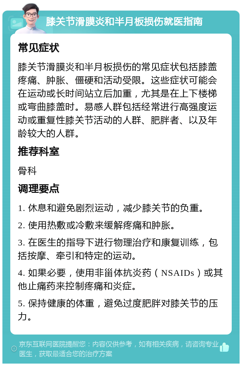 膝关节滑膜炎和半月板损伤就医指南 常见症状 膝关节滑膜炎和半月板损伤的常见症状包括膝盖疼痛、肿胀、僵硬和活动受限。这些症状可能会在运动或长时间站立后加重，尤其是在上下楼梯或弯曲膝盖时。易感人群包括经常进行高强度运动或重复性膝关节活动的人群、肥胖者、以及年龄较大的人群。 推荐科室 骨科 调理要点 1. 休息和避免剧烈运动，减少膝关节的负重。 2. 使用热敷或冷敷来缓解疼痛和肿胀。 3. 在医生的指导下进行物理治疗和康复训练，包括按摩、牵引和特定的运动。 4. 如果必要，使用非甾体抗炎药（NSAIDs）或其他止痛药来控制疼痛和炎症。 5. 保持健康的体重，避免过度肥胖对膝关节的压力。