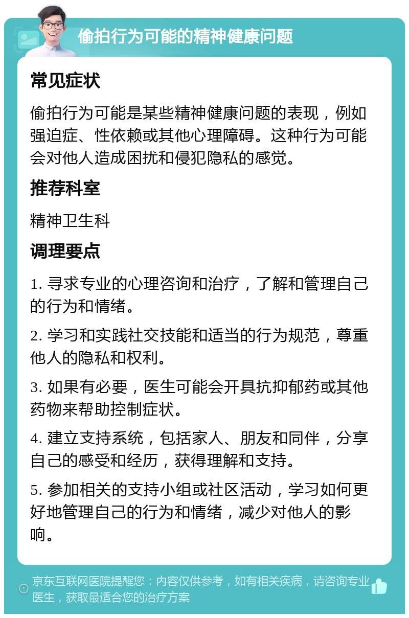 偷拍行为可能的精神健康问题 常见症状 偷拍行为可能是某些精神健康问题的表现，例如强迫症、性依赖或其他心理障碍。这种行为可能会对他人造成困扰和侵犯隐私的感觉。 推荐科室 精神卫生科 调理要点 1. 寻求专业的心理咨询和治疗，了解和管理自己的行为和情绪。 2. 学习和实践社交技能和适当的行为规范，尊重他人的隐私和权利。 3. 如果有必要，医生可能会开具抗抑郁药或其他药物来帮助控制症状。 4. 建立支持系统，包括家人、朋友和同伴，分享自己的感受和经历，获得理解和支持。 5. 参加相关的支持小组或社区活动，学习如何更好地管理自己的行为和情绪，减少对他人的影响。