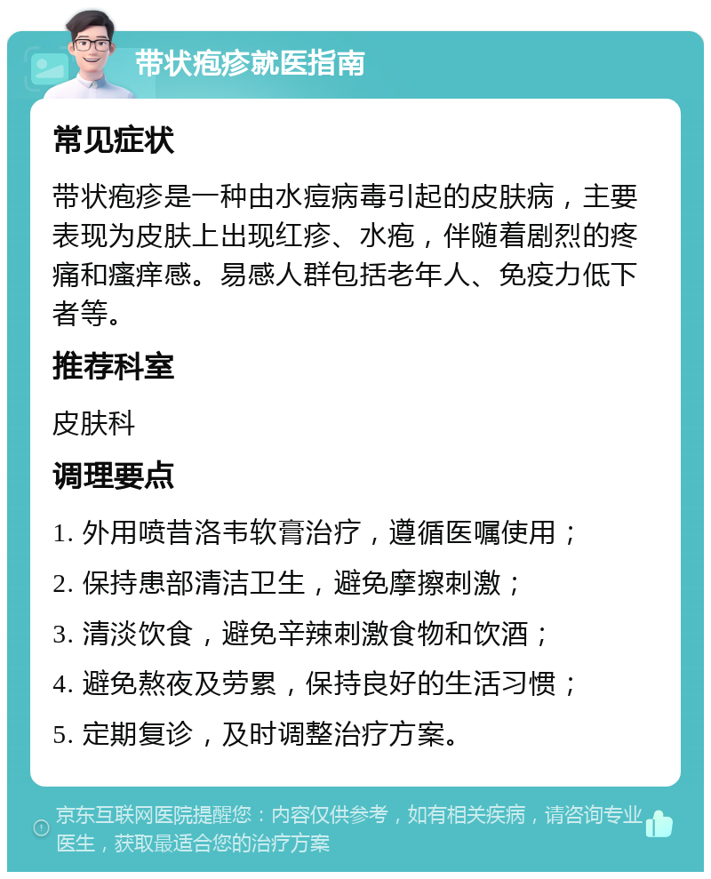 带状疱疹就医指南 常见症状 带状疱疹是一种由水痘病毒引起的皮肤病，主要表现为皮肤上出现红疹、水疱，伴随着剧烈的疼痛和瘙痒感。易感人群包括老年人、免疫力低下者等。 推荐科室 皮肤科 调理要点 1. 外用喷昔洛韦软膏治疗，遵循医嘱使用； 2. 保持患部清洁卫生，避免摩擦刺激； 3. 清淡饮食，避免辛辣刺激食物和饮酒； 4. 避免熬夜及劳累，保持良好的生活习惯； 5. 定期复诊，及时调整治疗方案。