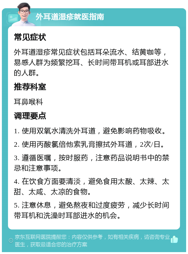 外耳道湿疹就医指南 常见症状 外耳道湿疹常见症状包括耳朵流水、结黄咖等，易感人群为频繁挖耳、长时间带耳机或耳部进水的人群。 推荐科室 耳鼻喉科 调理要点 1. 使用双氧水清洗外耳道，避免影响药物吸收。 2. 使用丙酸氯倍他索乳膏擦拭外耳道，2次/日。 3. 遵循医嘱，按时服药，注意药品说明书中的禁忌和注意事项。 4. 在饮食方面要清淡，避免食用太酸、太辣、太甜、太咸、太凉的食物。 5. 注意休息，避免熬夜和过度疲劳，减少长时间带耳机和洗澡时耳部进水的机会。