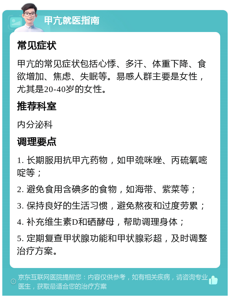 甲亢就医指南 常见症状 甲亢的常见症状包括心悸、多汗、体重下降、食欲增加、焦虑、失眠等。易感人群主要是女性，尤其是20-40岁的女性。 推荐科室 内分泌科 调理要点 1. 长期服用抗甲亢药物，如甲巯咪唑、丙硫氧嘧啶等； 2. 避免食用含碘多的食物，如海带、紫菜等； 3. 保持良好的生活习惯，避免熬夜和过度劳累； 4. 补充维生素D和硒酵母，帮助调理身体； 5. 定期复查甲状腺功能和甲状腺彩超，及时调整治疗方案。