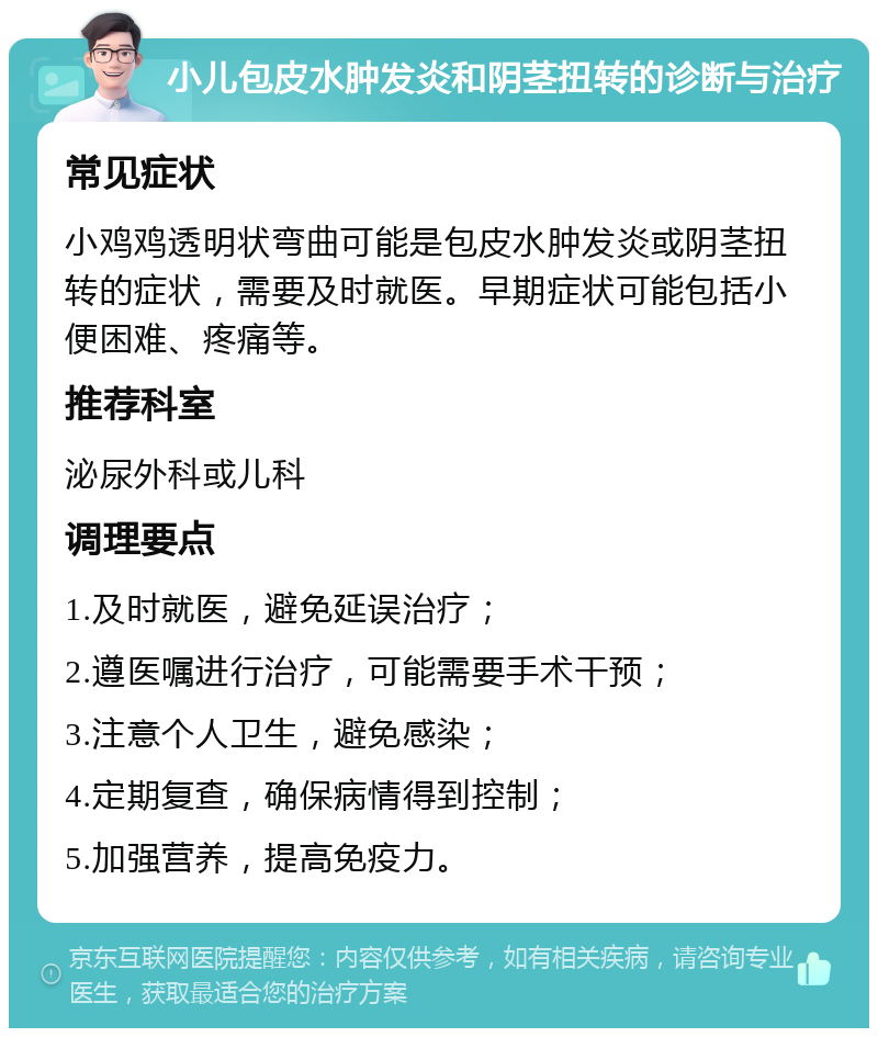 小儿包皮水肿发炎和阴茎扭转的诊断与治疗 常见症状 小鸡鸡透明状弯曲可能是包皮水肿发炎或阴茎扭转的症状，需要及时就医。早期症状可能包括小便困难、疼痛等。 推荐科室 泌尿外科或儿科 调理要点 1.及时就医，避免延误治疗； 2.遵医嘱进行治疗，可能需要手术干预； 3.注意个人卫生，避免感染； 4.定期复查，确保病情得到控制； 5.加强营养，提高免疫力。