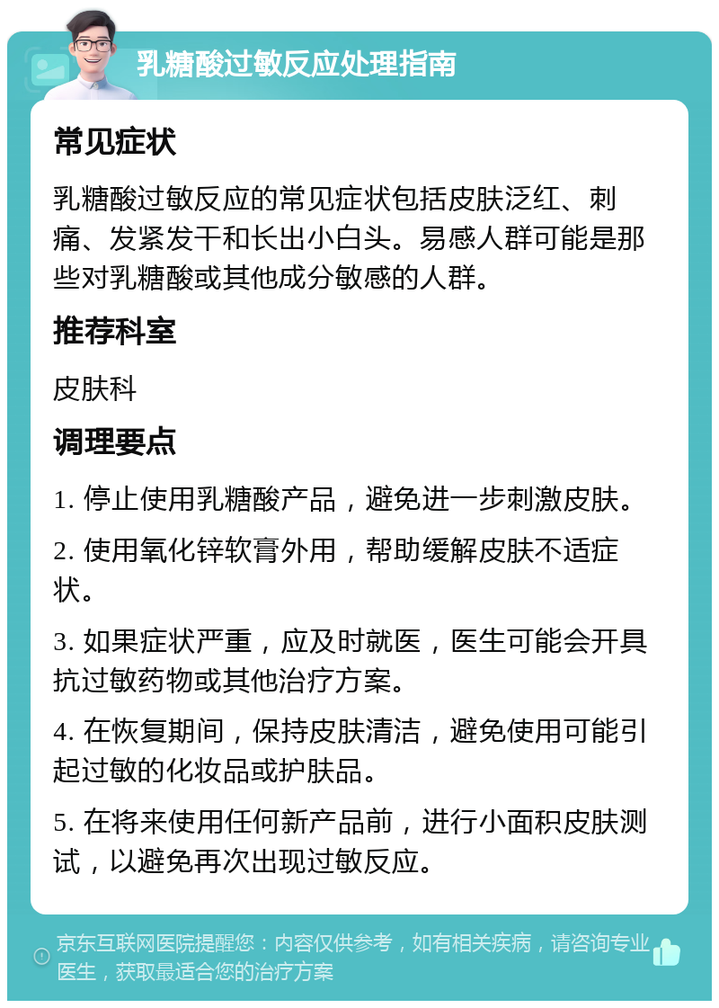 乳糖酸过敏反应处理指南 常见症状 乳糖酸过敏反应的常见症状包括皮肤泛红、刺痛、发紧发干和长出小白头。易感人群可能是那些对乳糖酸或其他成分敏感的人群。 推荐科室 皮肤科 调理要点 1. 停止使用乳糖酸产品，避免进一步刺激皮肤。 2. 使用氧化锌软膏外用，帮助缓解皮肤不适症状。 3. 如果症状严重，应及时就医，医生可能会开具抗过敏药物或其他治疗方案。 4. 在恢复期间，保持皮肤清洁，避免使用可能引起过敏的化妆品或护肤品。 5. 在将来使用任何新产品前，进行小面积皮肤测试，以避免再次出现过敏反应。