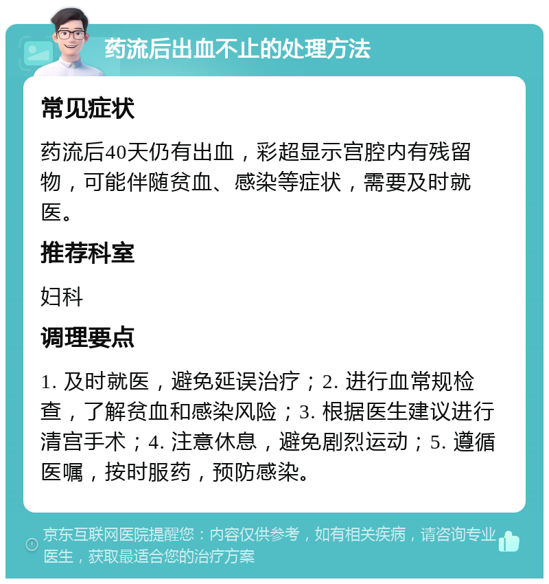 药流后出血不止的处理方法 常见症状 药流后40天仍有出血，彩超显示宫腔内有残留物，可能伴随贫血、感染等症状，需要及时就医。 推荐科室 妇科 调理要点 1. 及时就医，避免延误治疗；2. 进行血常规检查，了解贫血和感染风险；3. 根据医生建议进行清宫手术；4. 注意休息，避免剧烈运动；5. 遵循医嘱，按时服药，预防感染。