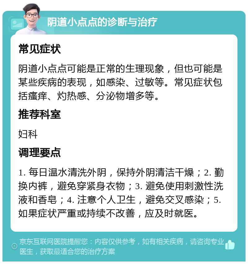 阴道小点点的诊断与治疗 常见症状 阴道小点点可能是正常的生理现象，但也可能是某些疾病的表现，如感染、过敏等。常见症状包括瘙痒、灼热感、分泌物增多等。 推荐科室 妇科 调理要点 1. 每日温水清洗外阴，保持外阴清洁干燥；2. 勤换内裤，避免穿紧身衣物；3. 避免使用刺激性洗液和香皂；4. 注意个人卫生，避免交叉感染；5. 如果症状严重或持续不改善，应及时就医。