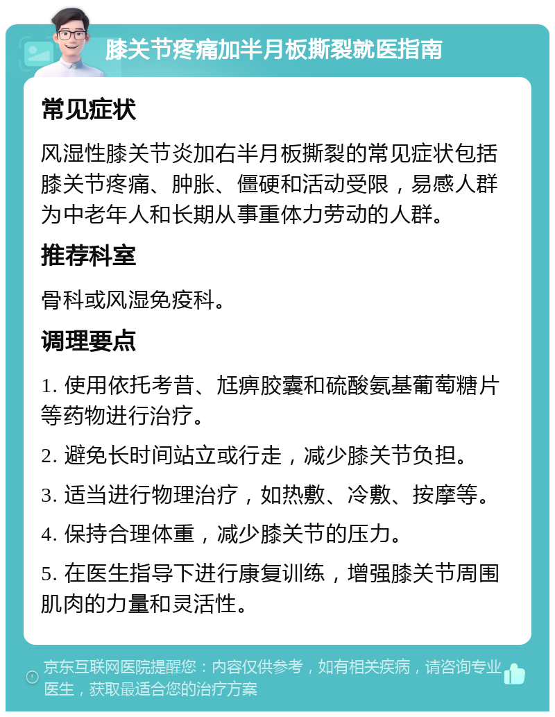 膝关节疼痛加半月板撕裂就医指南 常见症状 风湿性膝关节炎加右半月板撕裂的常见症状包括膝关节疼痛、肿胀、僵硬和活动受限，易感人群为中老年人和长期从事重体力劳动的人群。 推荐科室 骨科或风湿免疫科。 调理要点 1. 使用依托考昔、尪痹胶囊和硫酸氨基葡萄糖片等药物进行治疗。 2. 避免长时间站立或行走，减少膝关节负担。 3. 适当进行物理治疗，如热敷、冷敷、按摩等。 4. 保持合理体重，减少膝关节的压力。 5. 在医生指导下进行康复训练，增强膝关节周围肌肉的力量和灵活性。