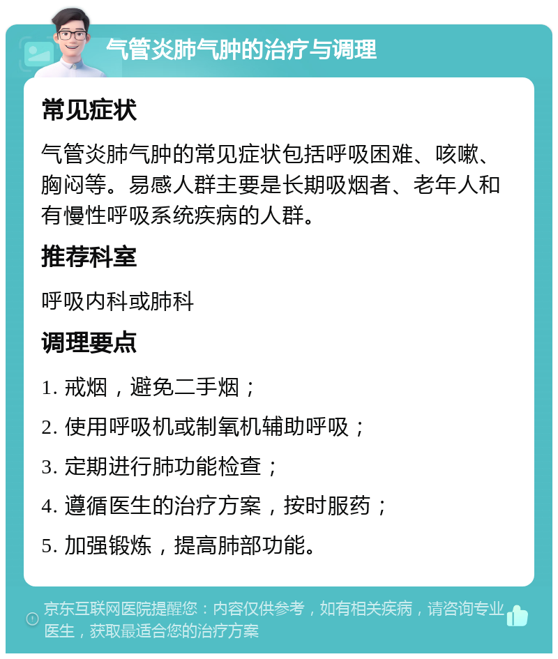 气管炎肺气肿的治疗与调理 常见症状 气管炎肺气肿的常见症状包括呼吸困难、咳嗽、胸闷等。易感人群主要是长期吸烟者、老年人和有慢性呼吸系统疾病的人群。 推荐科室 呼吸内科或肺科 调理要点 1. 戒烟，避免二手烟； 2. 使用呼吸机或制氧机辅助呼吸； 3. 定期进行肺功能检查； 4. 遵循医生的治疗方案，按时服药； 5. 加强锻炼，提高肺部功能。