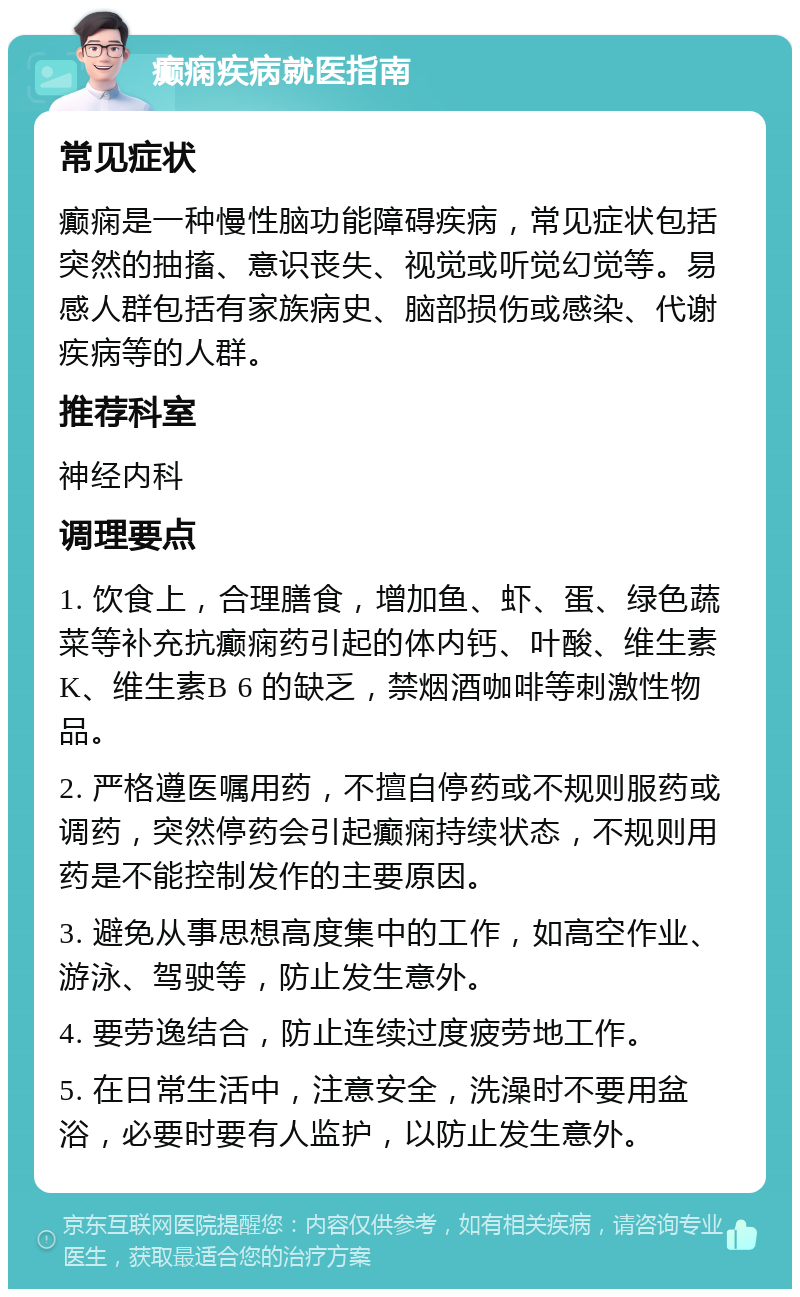 癫痫疾病就医指南 常见症状 癫痫是一种慢性脑功能障碍疾病，常见症状包括突然的抽搐、意识丧失、视觉或听觉幻觉等。易感人群包括有家族病史、脑部损伤或感染、代谢疾病等的人群。 推荐科室 神经内科 调理要点 1. 饮食上，合理膳食，增加鱼、虾、蛋、绿色蔬菜等补充抗癫痫药引起的体内钙、叶酸、维生素K、维生素B 6 的缺乏，禁烟酒咖啡等刺激性物品。 2. 严格遵医嘱用药，不擅自停药或不规则服药或调药，突然停药会引起癫痫持续状态，不规则用药是不能控制发作的主要原因。 3. 避免从事思想高度集中的工作，如高空作业、游泳、驾驶等，防止发生意外。 4. 要劳逸结合，防止连续过度疲劳地工作。 5. 在日常生活中，注意安全，洗澡时不要用盆浴，必要时要有人监护，以防止发生意外。