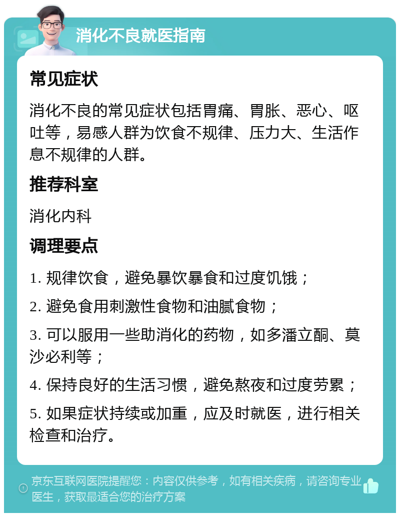 消化不良就医指南 常见症状 消化不良的常见症状包括胃痛、胃胀、恶心、呕吐等，易感人群为饮食不规律、压力大、生活作息不规律的人群。 推荐科室 消化内科 调理要点 1. 规律饮食，避免暴饮暴食和过度饥饿； 2. 避免食用刺激性食物和油腻食物； 3. 可以服用一些助消化的药物，如多潘立酮、莫沙必利等； 4. 保持良好的生活习惯，避免熬夜和过度劳累； 5. 如果症状持续或加重，应及时就医，进行相关检查和治疗。