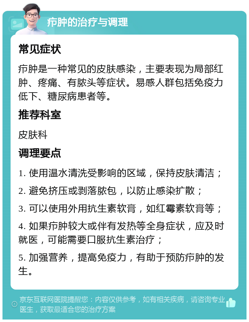 疖肿的治疗与调理 常见症状 疖肿是一种常见的皮肤感染，主要表现为局部红肿、疼痛、有脓头等症状。易感人群包括免疫力低下、糖尿病患者等。 推荐科室 皮肤科 调理要点 1. 使用温水清洗受影响的区域，保持皮肤清洁； 2. 避免挤压或剥落脓包，以防止感染扩散； 3. 可以使用外用抗生素软膏，如红霉素软膏等； 4. 如果疖肿较大或伴有发热等全身症状，应及时就医，可能需要口服抗生素治疗； 5. 加强营养，提高免疫力，有助于预防疖肿的发生。