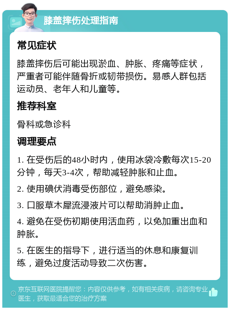 膝盖摔伤处理指南 常见症状 膝盖摔伤后可能出现淤血、肿胀、疼痛等症状，严重者可能伴随骨折或韧带损伤。易感人群包括运动员、老年人和儿童等。 推荐科室 骨科或急诊科 调理要点 1. 在受伤后的48小时内，使用冰袋冷敷每次15-20分钟，每天3-4次，帮助减轻肿胀和止血。 2. 使用碘伏消毒受伤部位，避免感染。 3. 口服草木犀流浸液片可以帮助消肿止血。 4. 避免在受伤初期使用活血药，以免加重出血和肿胀。 5. 在医生的指导下，进行适当的休息和康复训练，避免过度活动导致二次伤害。