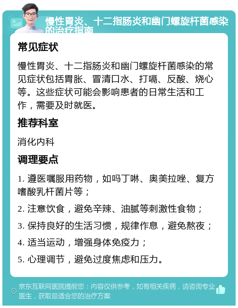 慢性胃炎、十二指肠炎和幽门螺旋杆菌感染的治疗指南 常见症状 慢性胃炎、十二指肠炎和幽门螺旋杆菌感染的常见症状包括胃胀、冒清口水、打嗝、反酸、烧心等。这些症状可能会影响患者的日常生活和工作，需要及时就医。 推荐科室 消化内科 调理要点 1. 遵医嘱服用药物，如吗丁啉、奥美拉唑、复方嗜酸乳杆菌片等； 2. 注意饮食，避免辛辣、油腻等刺激性食物； 3. 保持良好的生活习惯，规律作息，避免熬夜； 4. 适当运动，增强身体免疫力； 5. 心理调节，避免过度焦虑和压力。