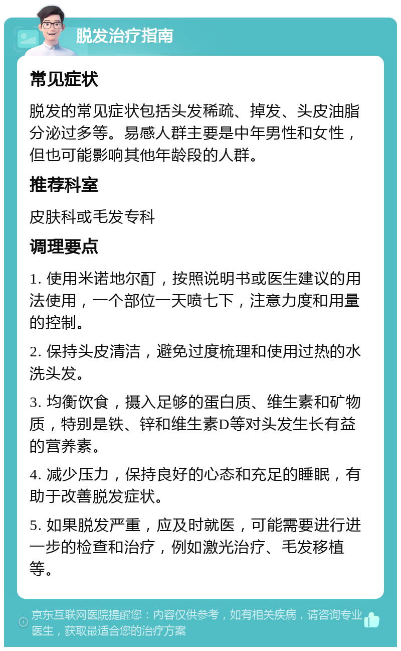 脱发治疗指南 常见症状 脱发的常见症状包括头发稀疏、掉发、头皮油脂分泌过多等。易感人群主要是中年男性和女性，但也可能影响其他年龄段的人群。 推荐科室 皮肤科或毛发专科 调理要点 1. 使用米诺地尔酊，按照说明书或医生建议的用法使用，一个部位一天喷七下，注意力度和用量的控制。 2. 保持头皮清洁，避免过度梳理和使用过热的水洗头发。 3. 均衡饮食，摄入足够的蛋白质、维生素和矿物质，特别是铁、锌和维生素D等对头发生长有益的营养素。 4. 减少压力，保持良好的心态和充足的睡眠，有助于改善脱发症状。 5. 如果脱发严重，应及时就医，可能需要进行进一步的检查和治疗，例如激光治疗、毛发移植等。