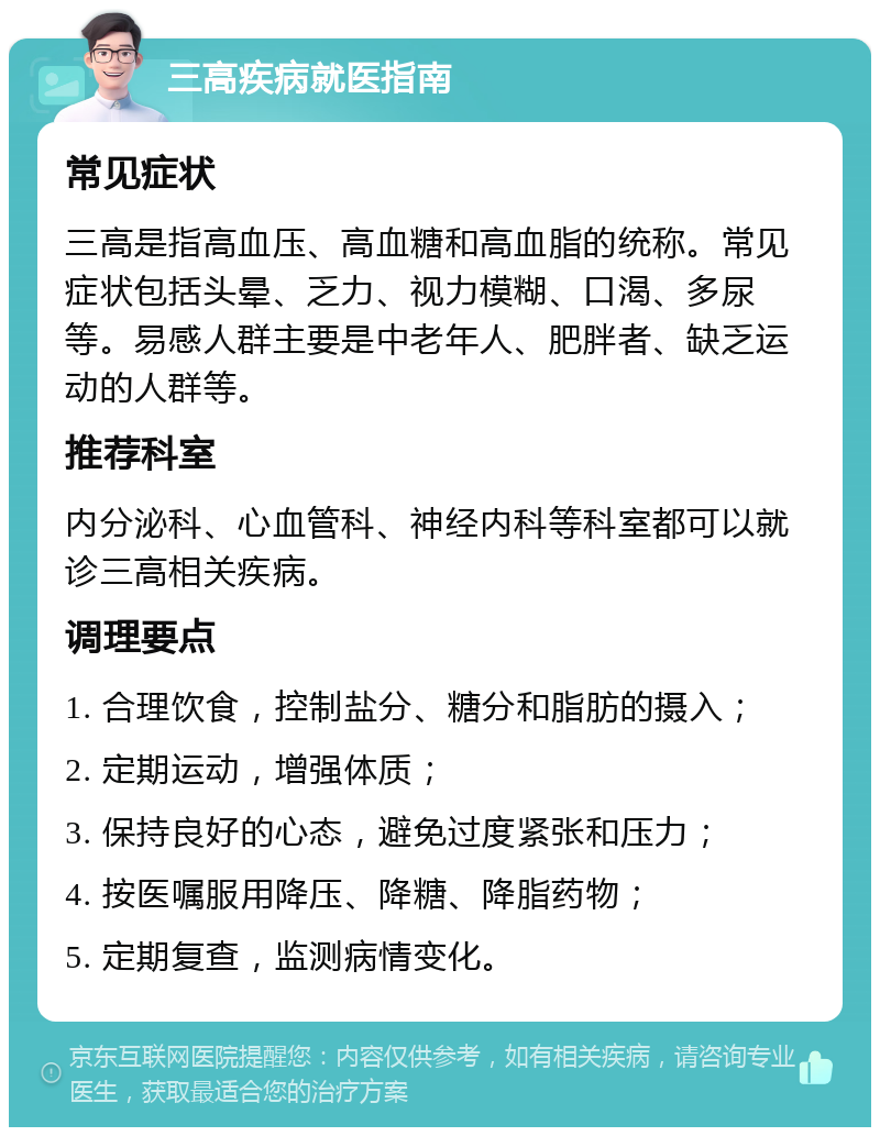 三高疾病就医指南 常见症状 三高是指高血压、高血糖和高血脂的统称。常见症状包括头晕、乏力、视力模糊、口渴、多尿等。易感人群主要是中老年人、肥胖者、缺乏运动的人群等。 推荐科室 内分泌科、心血管科、神经内科等科室都可以就诊三高相关疾病。 调理要点 1. 合理饮食，控制盐分、糖分和脂肪的摄入； 2. 定期运动，增强体质； 3. 保持良好的心态，避免过度紧张和压力； 4. 按医嘱服用降压、降糖、降脂药物； 5. 定期复查，监测病情变化。