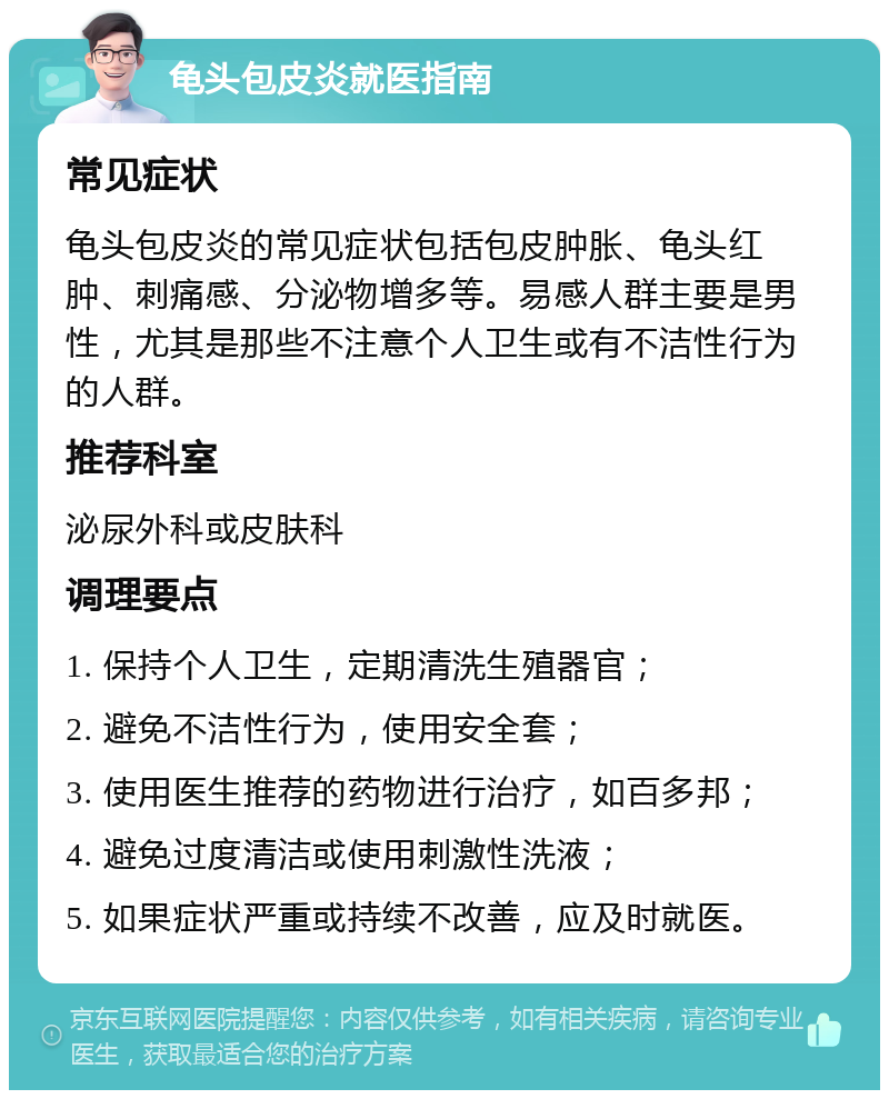 龟头包皮炎就医指南 常见症状 龟头包皮炎的常见症状包括包皮肿胀、龟头红肿、刺痛感、分泌物增多等。易感人群主要是男性，尤其是那些不注意个人卫生或有不洁性行为的人群。 推荐科室 泌尿外科或皮肤科 调理要点 1. 保持个人卫生，定期清洗生殖器官； 2. 避免不洁性行为，使用安全套； 3. 使用医生推荐的药物进行治疗，如百多邦； 4. 避免过度清洁或使用刺激性洗液； 5. 如果症状严重或持续不改善，应及时就医。