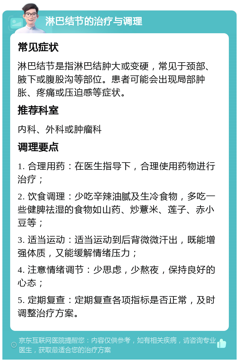 淋巴结节的治疗与调理 常见症状 淋巴结节是指淋巴结肿大或变硬，常见于颈部、腋下或腹股沟等部位。患者可能会出现局部肿胀、疼痛或压迫感等症状。 推荐科室 内科、外科或肿瘤科 调理要点 1. 合理用药：在医生指导下，合理使用药物进行治疗； 2. 饮食调理：少吃辛辣油腻及生冷食物，多吃一些健脾祛湿的食物如山药、炒薏米、莲子、赤小豆等； 3. 适当运动：适当运动到后背微微汗出，既能增强体质，又能缓解情绪压力； 4. 注意情绪调节：少思虑，少熬夜，保持良好的心态； 5. 定期复查：定期复查各项指标是否正常，及时调整治疗方案。