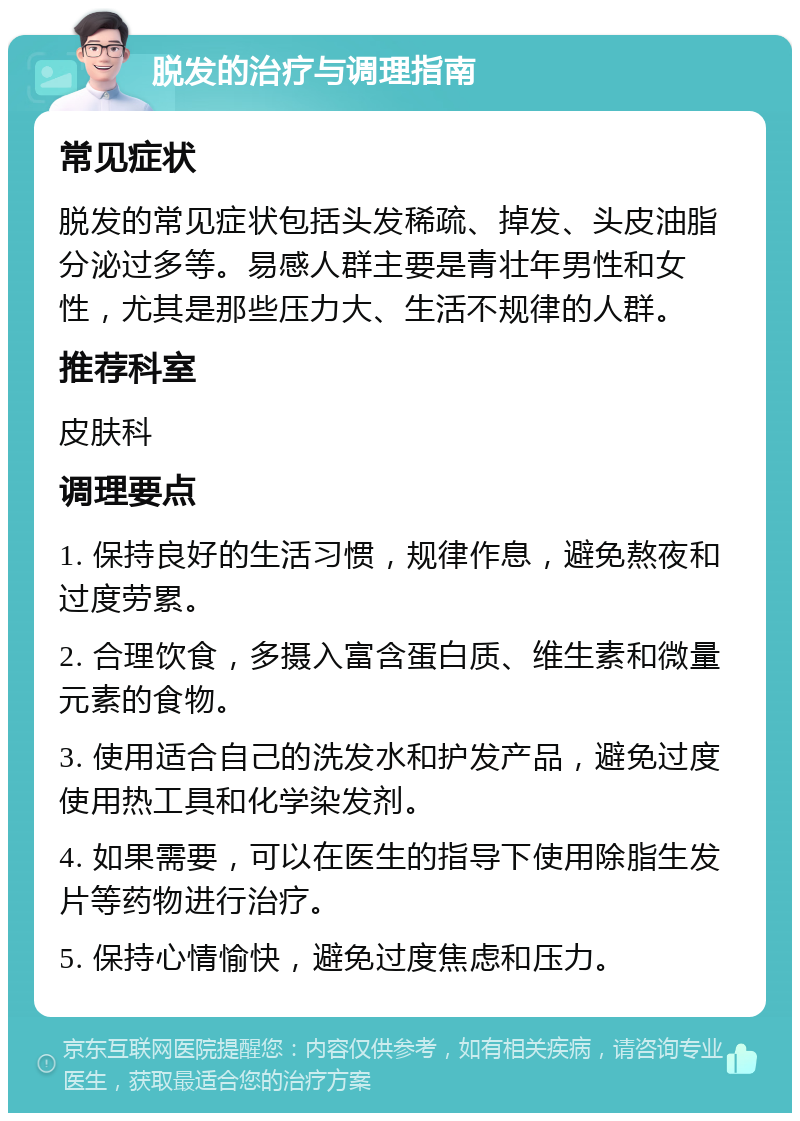 脱发的治疗与调理指南 常见症状 脱发的常见症状包括头发稀疏、掉发、头皮油脂分泌过多等。易感人群主要是青壮年男性和女性，尤其是那些压力大、生活不规律的人群。 推荐科室 皮肤科 调理要点 1. 保持良好的生活习惯，规律作息，避免熬夜和过度劳累。 2. 合理饮食，多摄入富含蛋白质、维生素和微量元素的食物。 3. 使用适合自己的洗发水和护发产品，避免过度使用热工具和化学染发剂。 4. 如果需要，可以在医生的指导下使用除脂生发片等药物进行治疗。 5. 保持心情愉快，避免过度焦虑和压力。