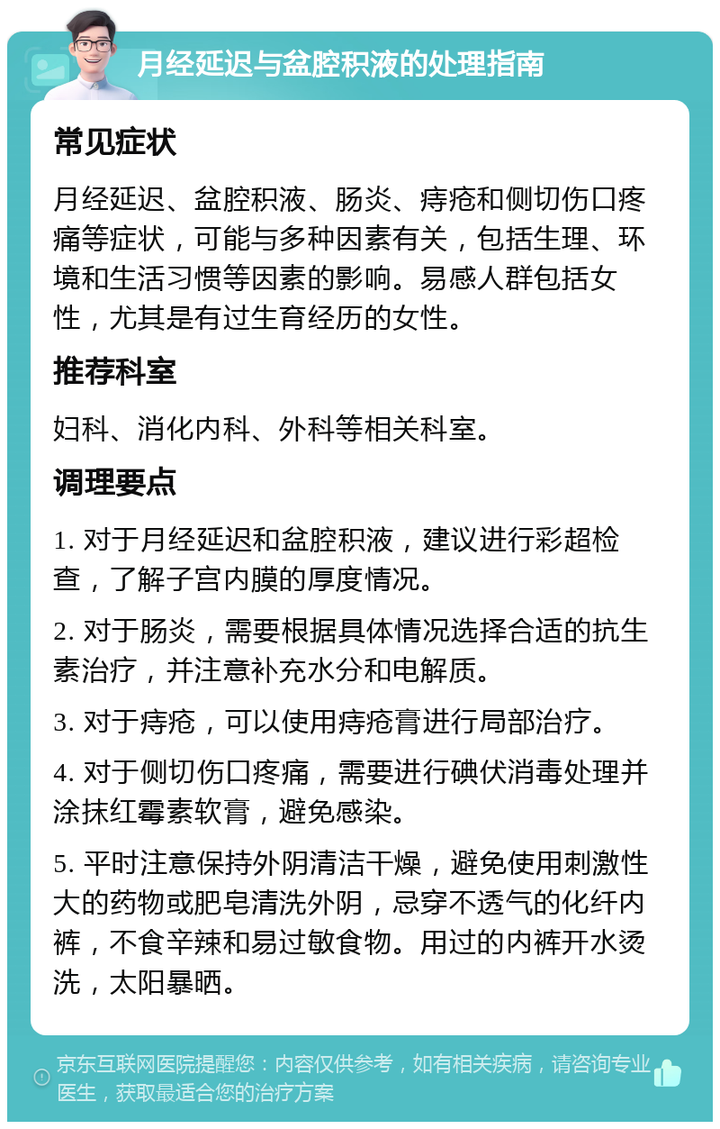 月经延迟与盆腔积液的处理指南 常见症状 月经延迟、盆腔积液、肠炎、痔疮和侧切伤口疼痛等症状，可能与多种因素有关，包括生理、环境和生活习惯等因素的影响。易感人群包括女性，尤其是有过生育经历的女性。 推荐科室 妇科、消化内科、外科等相关科室。 调理要点 1. 对于月经延迟和盆腔积液，建议进行彩超检查，了解子宫内膜的厚度情况。 2. 对于肠炎，需要根据具体情况选择合适的抗生素治疗，并注意补充水分和电解质。 3. 对于痔疮，可以使用痔疮膏进行局部治疗。 4. 对于侧切伤口疼痛，需要进行碘伏消毒处理并涂抹红霉素软膏，避免感染。 5. 平时注意保持外阴清洁干燥，避免使用刺激性大的药物或肥皂清洗外阴，忌穿不透气的化纤内裤，不食辛辣和易过敏食物。用过的内裤开水烫洗，太阳暴晒。