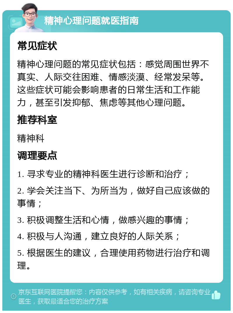 精神心理问题就医指南 常见症状 精神心理问题的常见症状包括：感觉周围世界不真实、人际交往困难、情感淡漠、经常发呆等。这些症状可能会影响患者的日常生活和工作能力，甚至引发抑郁、焦虑等其他心理问题。 推荐科室 精神科 调理要点 1. 寻求专业的精神科医生进行诊断和治疗； 2. 学会关注当下、为所当为，做好自己应该做的事情； 3. 积极调整生活和心情，做感兴趣的事情； 4. 积极与人沟通，建立良好的人际关系； 5. 根据医生的建议，合理使用药物进行治疗和调理。