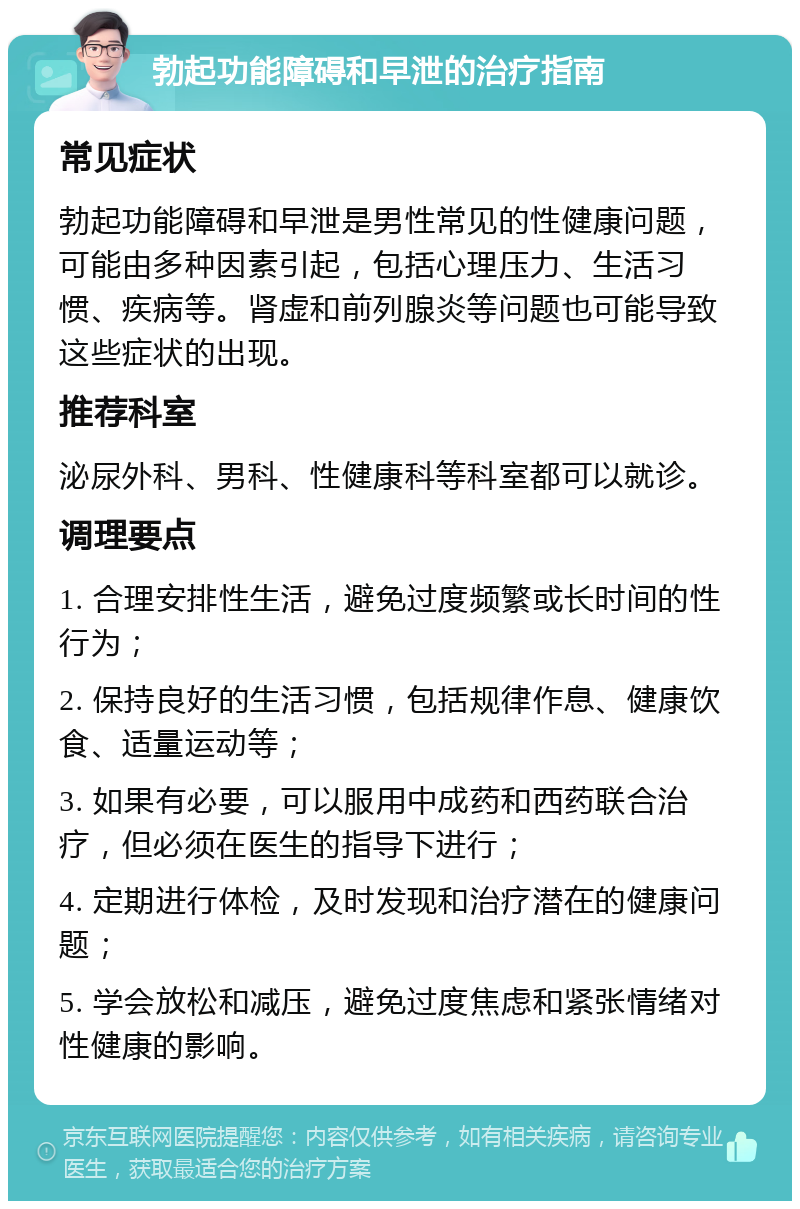 勃起功能障碍和早泄的治疗指南 常见症状 勃起功能障碍和早泄是男性常见的性健康问题，可能由多种因素引起，包括心理压力、生活习惯、疾病等。肾虚和前列腺炎等问题也可能导致这些症状的出现。 推荐科室 泌尿外科、男科、性健康科等科室都可以就诊。 调理要点 1. 合理安排性生活，避免过度频繁或长时间的性行为； 2. 保持良好的生活习惯，包括规律作息、健康饮食、适量运动等； 3. 如果有必要，可以服用中成药和西药联合治疗，但必须在医生的指导下进行； 4. 定期进行体检，及时发现和治疗潜在的健康问题； 5. 学会放松和减压，避免过度焦虑和紧张情绪对性健康的影响。