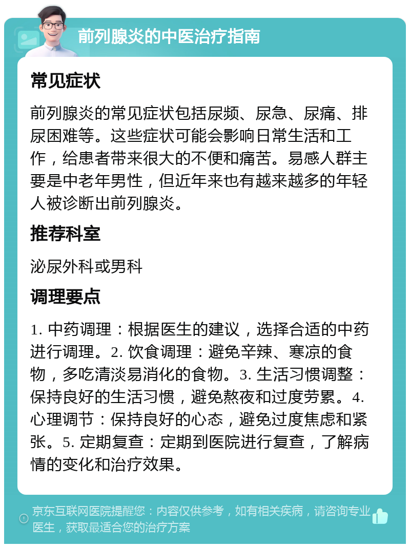 前列腺炎的中医治疗指南 常见症状 前列腺炎的常见症状包括尿频、尿急、尿痛、排尿困难等。这些症状可能会影响日常生活和工作，给患者带来很大的不便和痛苦。易感人群主要是中老年男性，但近年来也有越来越多的年轻人被诊断出前列腺炎。 推荐科室 泌尿外科或男科 调理要点 1. 中药调理：根据医生的建议，选择合适的中药进行调理。2. 饮食调理：避免辛辣、寒凉的食物，多吃清淡易消化的食物。3. 生活习惯调整：保持良好的生活习惯，避免熬夜和过度劳累。4. 心理调节：保持良好的心态，避免过度焦虑和紧张。5. 定期复查：定期到医院进行复查，了解病情的变化和治疗效果。