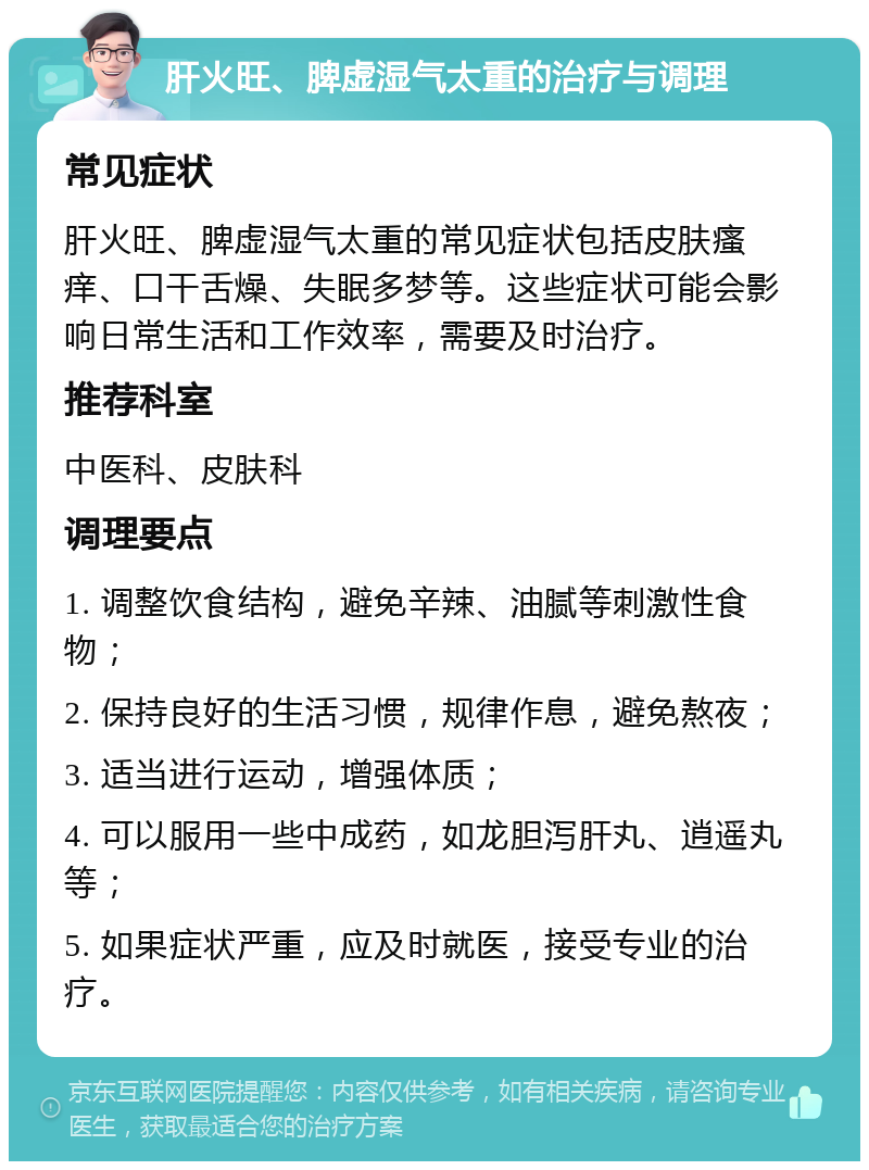 肝火旺、脾虚湿气太重的治疗与调理 常见症状 肝火旺、脾虚湿气太重的常见症状包括皮肤瘙痒、口干舌燥、失眠多梦等。这些症状可能会影响日常生活和工作效率，需要及时治疗。 推荐科室 中医科、皮肤科 调理要点 1. 调整饮食结构，避免辛辣、油腻等刺激性食物； 2. 保持良好的生活习惯，规律作息，避免熬夜； 3. 适当进行运动，增强体质； 4. 可以服用一些中成药，如龙胆泻肝丸、逍遥丸等； 5. 如果症状严重，应及时就医，接受专业的治疗。