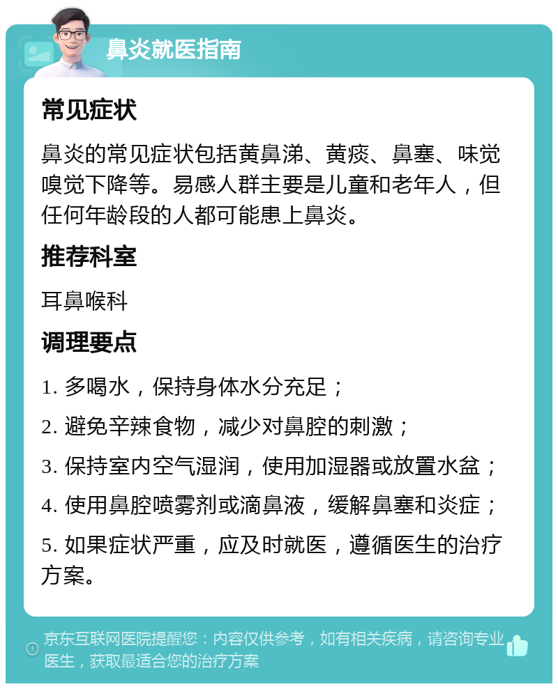 鼻炎就医指南 常见症状 鼻炎的常见症状包括黄鼻涕、黄痰、鼻塞、味觉嗅觉下降等。易感人群主要是儿童和老年人，但任何年龄段的人都可能患上鼻炎。 推荐科室 耳鼻喉科 调理要点 1. 多喝水，保持身体水分充足； 2. 避免辛辣食物，减少对鼻腔的刺激； 3. 保持室内空气湿润，使用加湿器或放置水盆； 4. 使用鼻腔喷雾剂或滴鼻液，缓解鼻塞和炎症； 5. 如果症状严重，应及时就医，遵循医生的治疗方案。