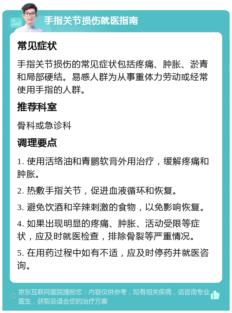 手指关节损伤就医指南 常见症状 手指关节损伤的常见症状包括疼痛、肿胀、淤青和局部硬结。易感人群为从事重体力劳动或经常使用手指的人群。 推荐科室 骨科或急诊科 调理要点 1. 使用活络油和青鹏软膏外用治疗，缓解疼痛和肿胀。 2. 热敷手指关节，促进血液循环和恢复。 3. 避免饮酒和辛辣刺激的食物，以免影响恢复。 4. 如果出现明显的疼痛、肿胀、活动受限等症状，应及时就医检查，排除骨裂等严重情况。 5. 在用药过程中如有不适，应及时停药并就医咨询。