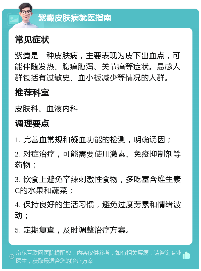 紫癜皮肤病就医指南 常见症状 紫癜是一种皮肤病，主要表现为皮下出血点，可能伴随发热、腹痛腹泻、关节痛等症状。易感人群包括有过敏史、血小板减少等情况的人群。 推荐科室 皮肤科、血液内科 调理要点 1. 完善血常规和凝血功能的检测，明确诱因； 2. 对症治疗，可能需要使用激素、免疫抑制剂等药物； 3. 饮食上避免辛辣刺激性食物，多吃富含维生素C的水果和蔬菜； 4. 保持良好的生活习惯，避免过度劳累和情绪波动； 5. 定期复查，及时调整治疗方案。